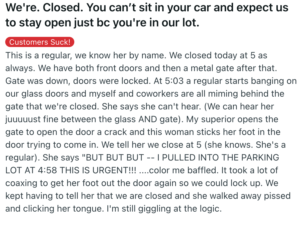 document - We're. Closed. You can't sit in your car and expect us to stay open just bc you're in our lot. Customers Suck! This is a regular, we know her by name. We closed today at 5 as always. We have both front doors and then a metal gate after that. Ga